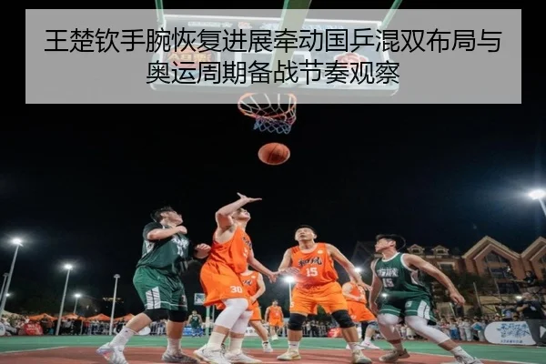 王楚钦手腕恢复进展牵动国乒混双布局与奥运周期备战节奏观察